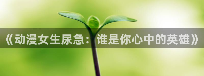 overlord动漫在线看樱花动漫：《动漫女生尿急：谁是你心中的英雄》